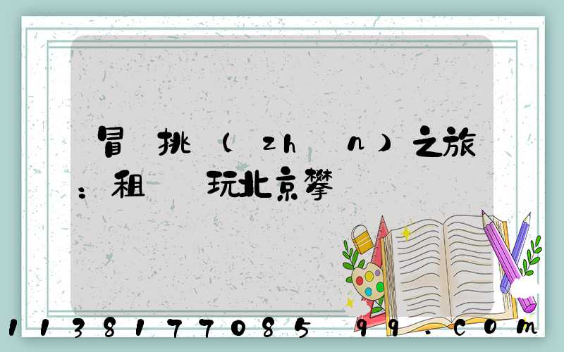 冒險挑戰(zhàn)之旅：租車暢玩北京攀巖館