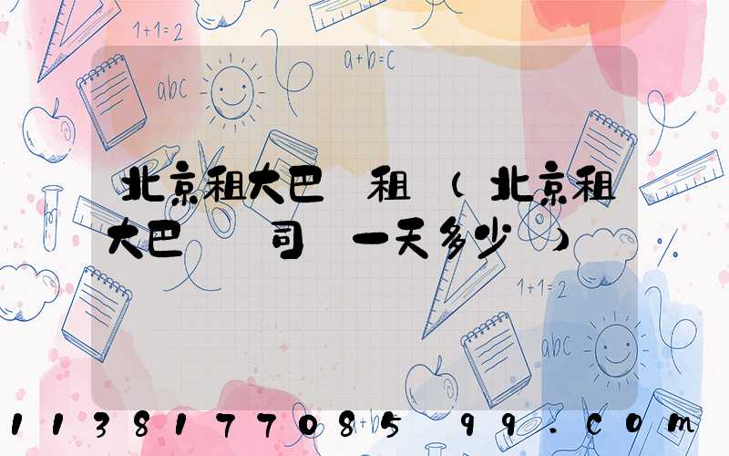 北京租大巴車租賃(北京租大巴車帶司機一天多少錢)