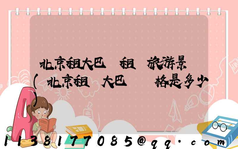 北京租大巴車租車旅游景點(北京租車大巴車價格是多少)