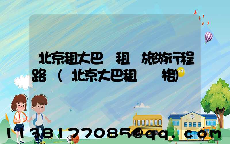 北京租大巴車租車旅游行程路線(北京大巴租車價格)