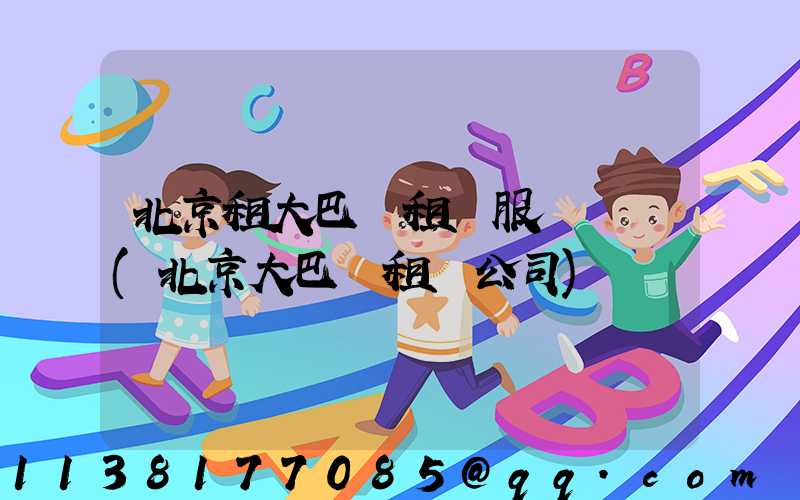 北京租大巴車租車服務熱線(北京大巴車租車公司)