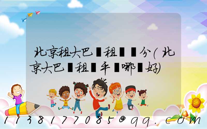 北京租大巴車租車評分(北京大巴車租車平臺哪個好)