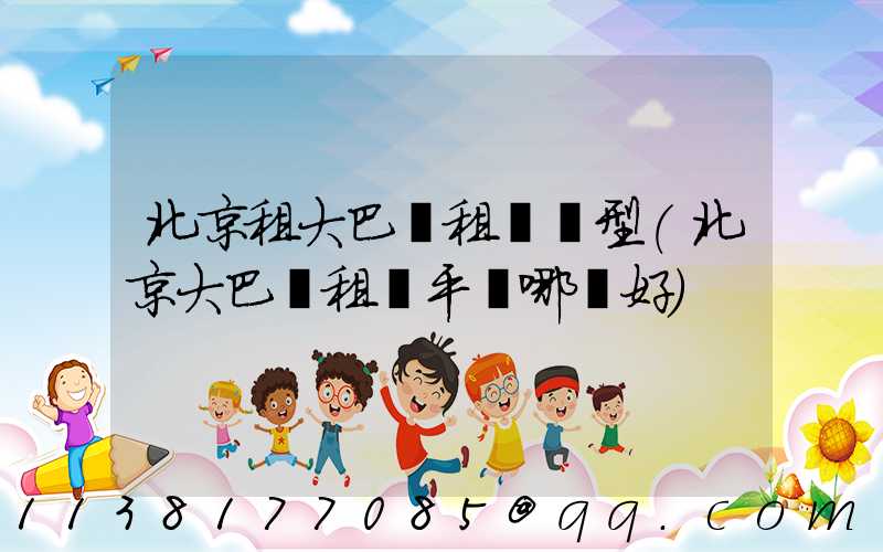 北京租大巴車租車車型(北京大巴車租車平臺哪個好)