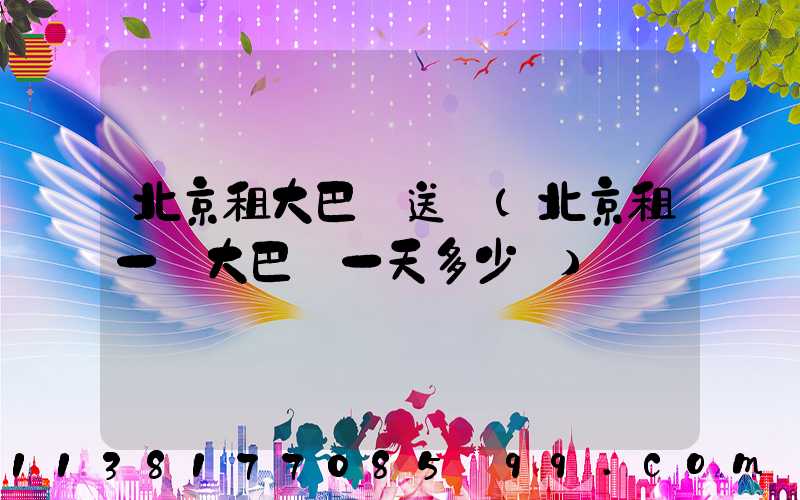 北京租大巴車送機(北京租一輛大巴車一天多少錢)