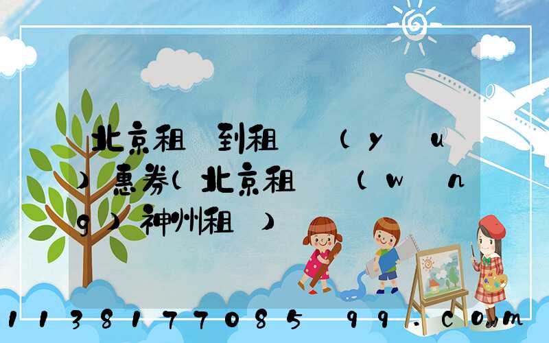 北京租車到租車優(yōu)惠券(北京租車網(wǎng)神州租車)