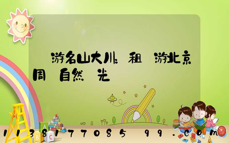 暢游名山大川：租車游北京周邊自然風光