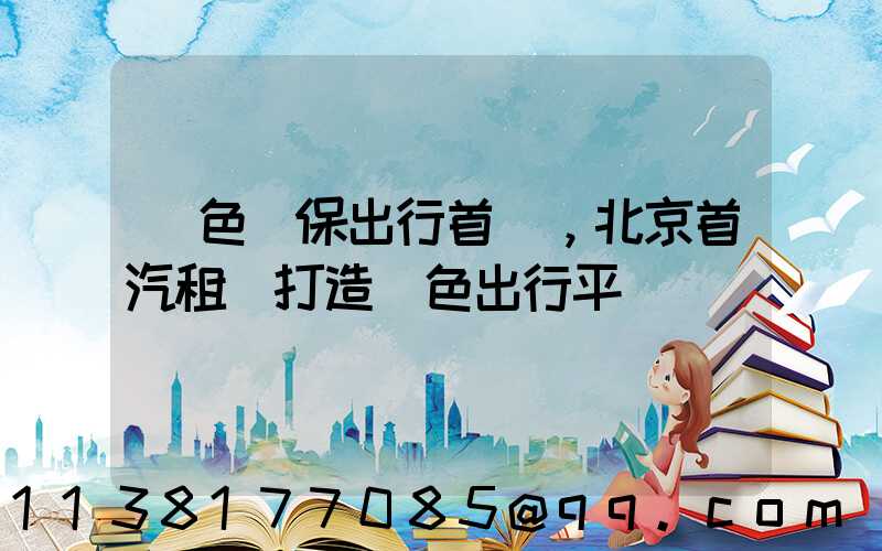 綠色環保出行首選，北京首汽租車打造綠色出行平臺