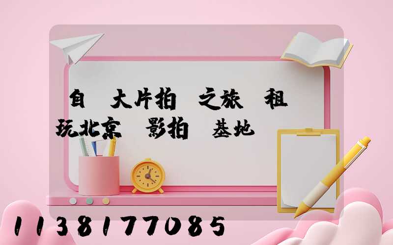 自駕大片拍攝之旅：租車暢玩北京電影拍攝基地