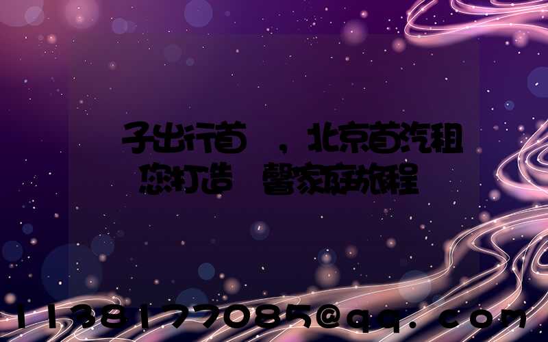 親子出行首選，北京首汽租車為您打造溫馨家庭旅程