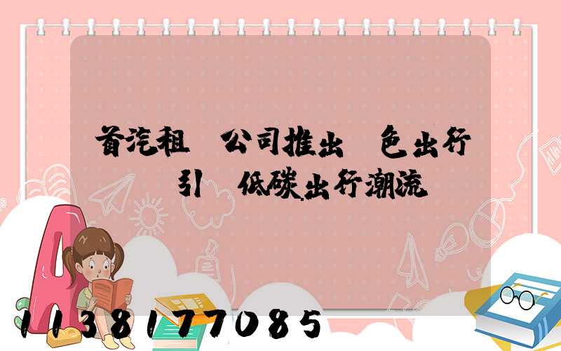 首汽租車公司推出綠色出行計劃，引領低碳出行潮流