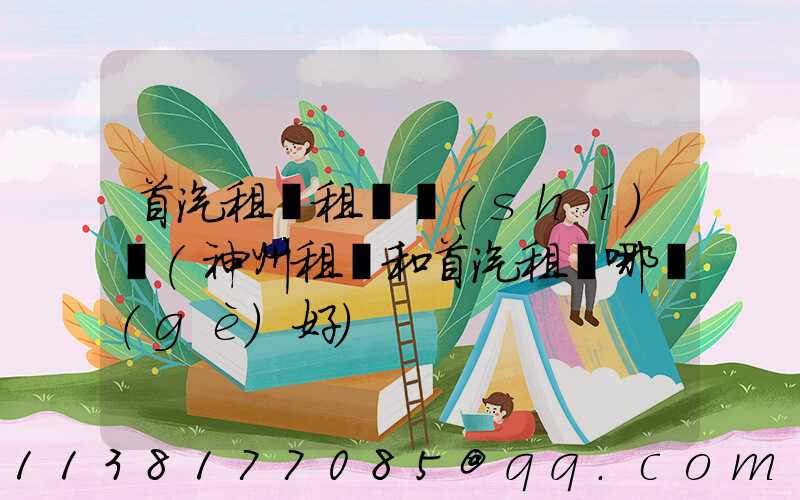 首汽租車租車時(shí)間(神州租車和首汽租車哪個(gè)好)